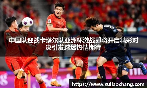 中国队迎战卡塔尔队亚洲杯激战即将开启精彩对决引发球迷热情期待